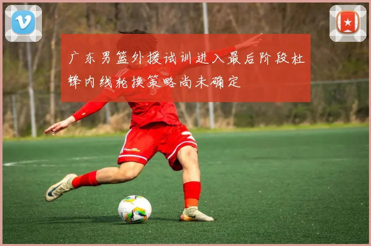 广东男篮外援试训进入最后阶段杜锋内线轮换策略尚未确定