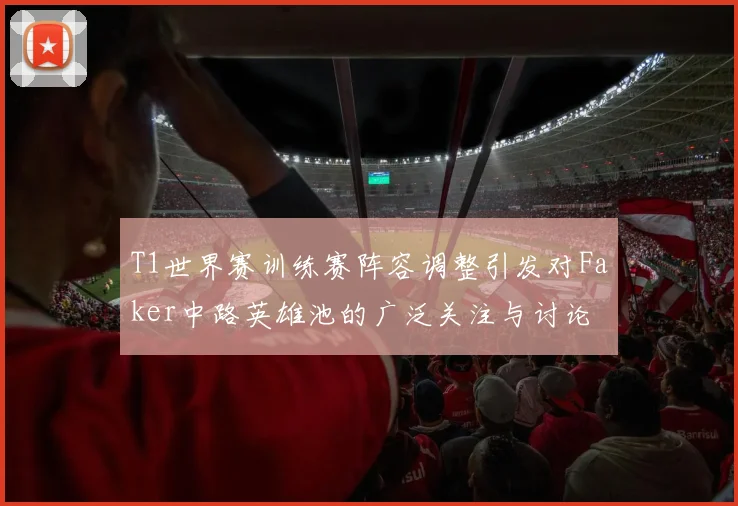 T1世界赛训练赛阵容调整引发对Faker中路英雄池的广泛关注与讨论