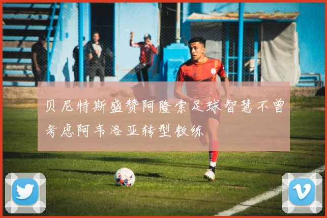 贝尼特斯盛赞阿隆索足球智慧不曾考虑阿韦洛亚转型教练