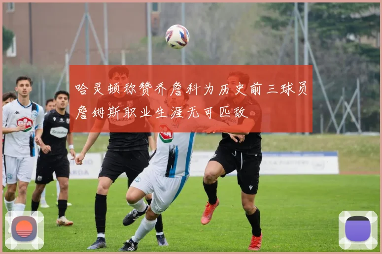 哈灵顿称赞乔詹科为历史前三球员詹姆斯职业生涯无可匹敌