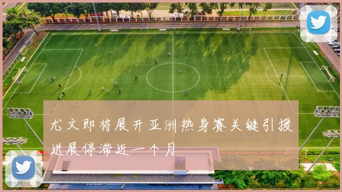 尤文即将展开亚洲热身赛关键引援进展停滞近一个月