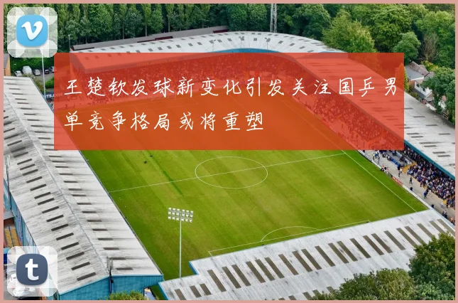 王楚钦发球新变化引发关注国乒男单竞争格局或将重塑