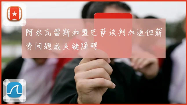 阿尔瓦雷斯加盟巴萨谈判加速但薪资问题成关键障碍